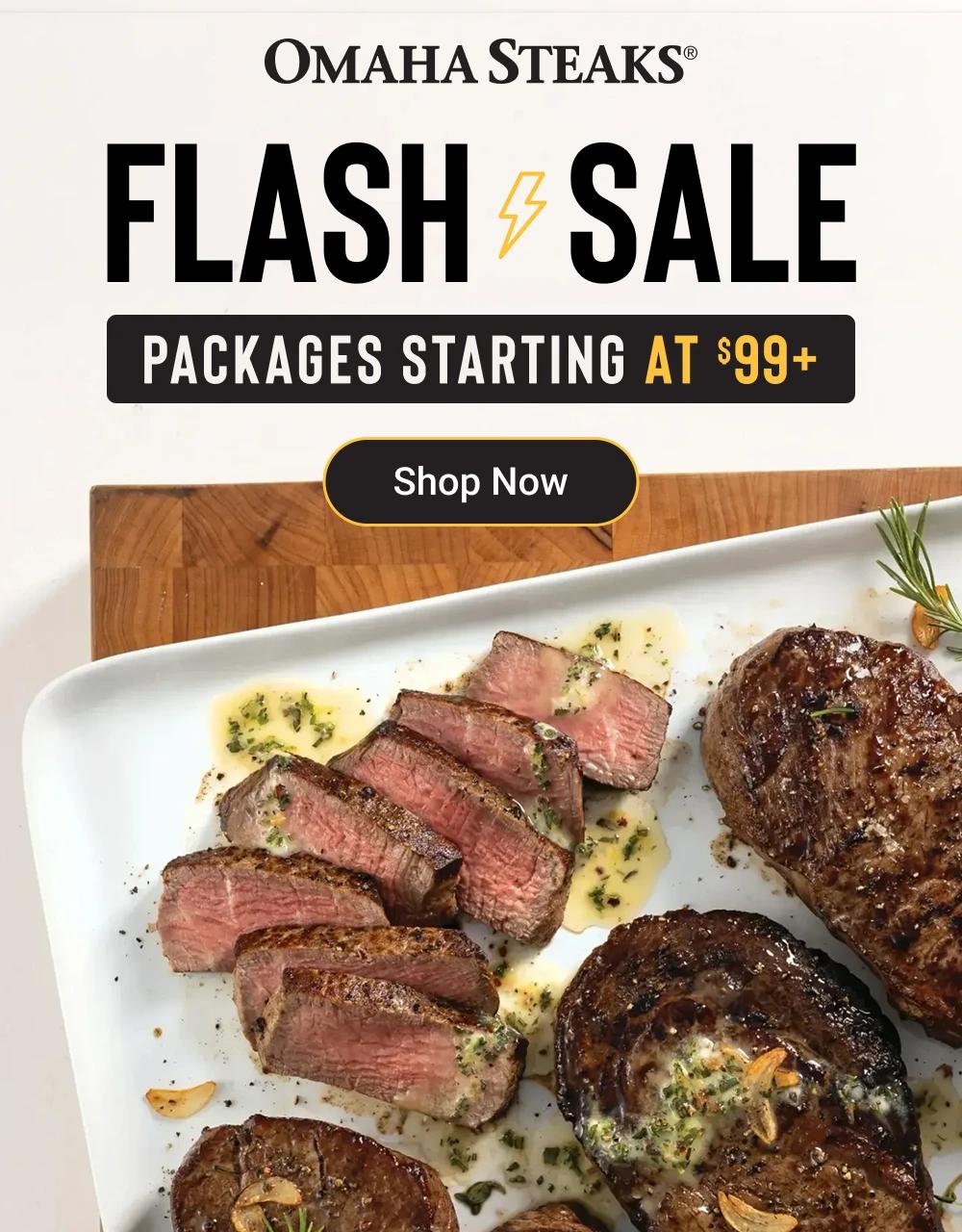 OMAHA STEAKS&reg;
FLASH SALE
PACKAGES STARTING AT S99+
Shop Now
