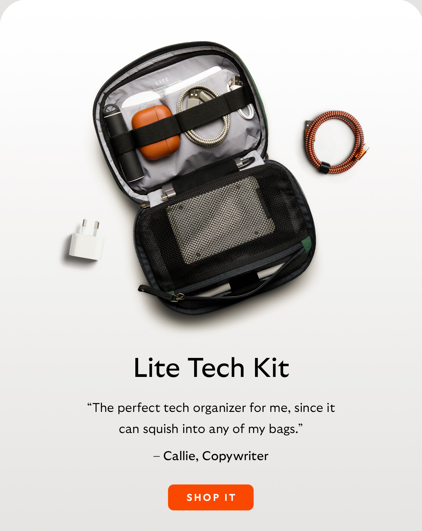 [Header/product name] Lite Tech Kit [Blurb] &ldquo;The perfect tech organizer for me, since it can squish into any of my bags.&rdquo; [Attribution] &ndash; Callie, Copywriter
