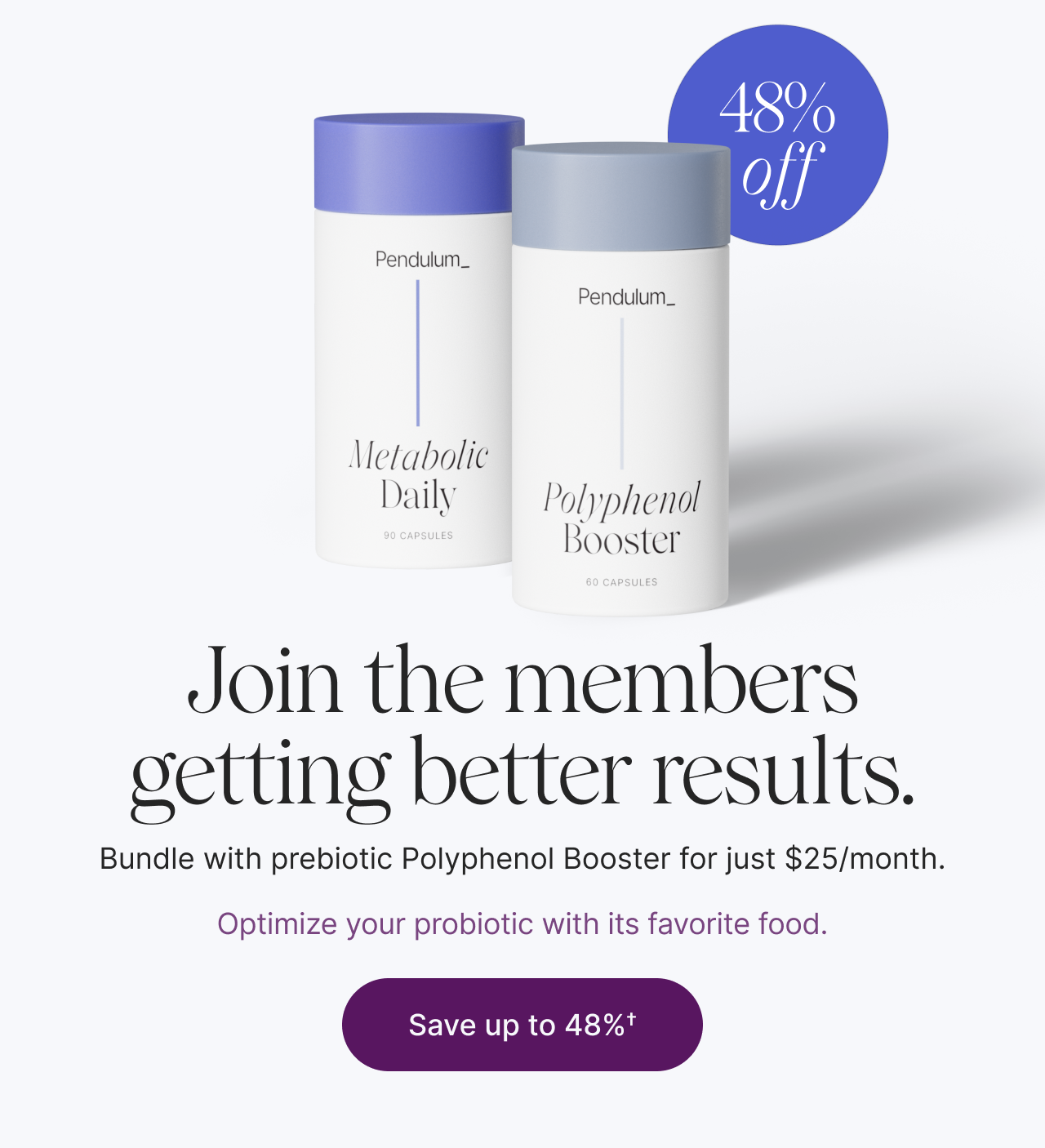 Metabolic Daily and Polyphenol Booster, 48% off. Join the members getting better results. Bundle with prebiotic Polyphenol Booster for just $25/month. Optimize your probiotic with its favorite food. Save up to 48%&dagger;