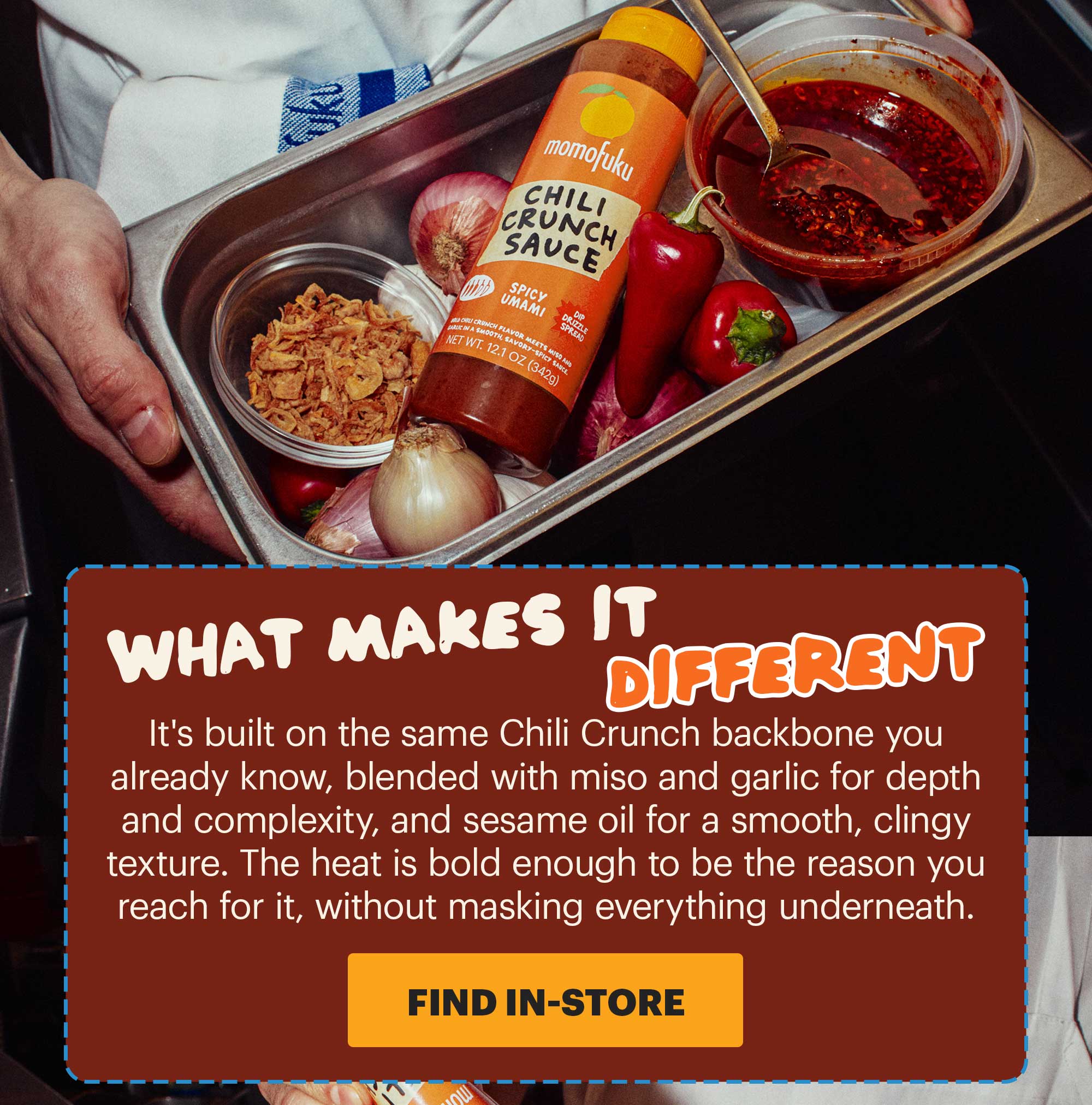 HEADER: CHILI CRUNCH SAUCE SUB-HEADER: The jar you love, reimagined CTA: FIND IN-STORE