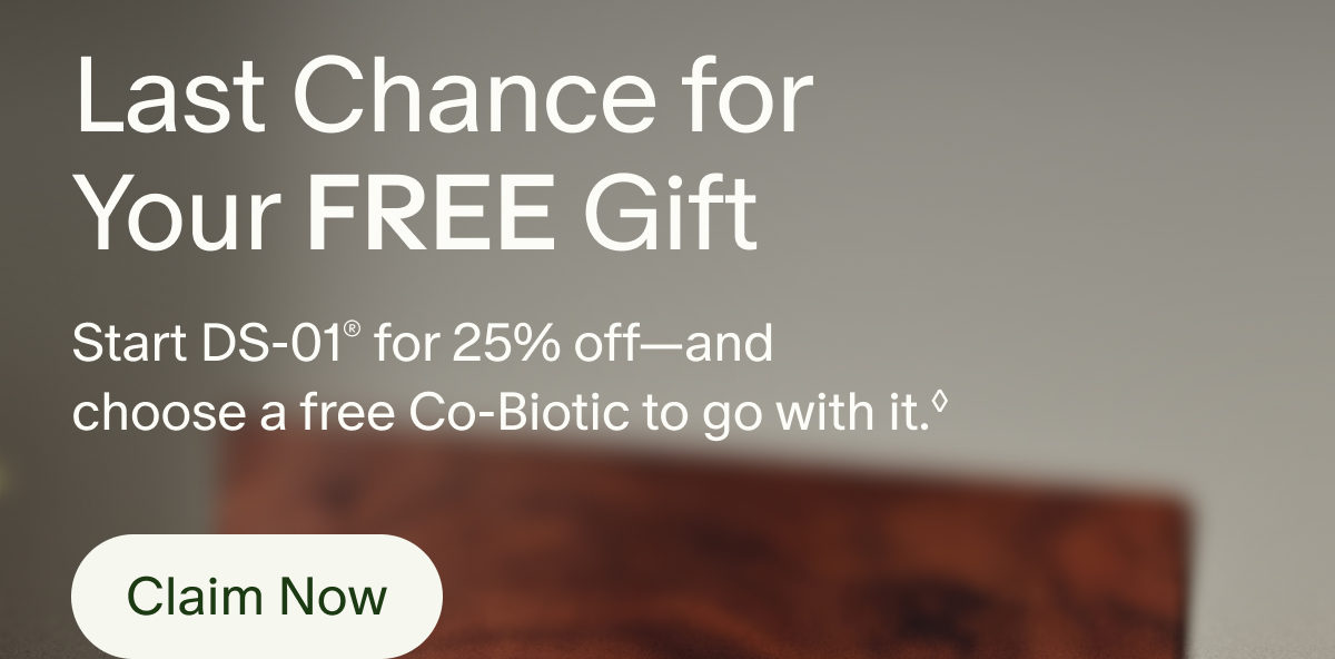 Last Chance for Your Free Gift | Start DS-01&reg; for 25% off&mdash;and choose a free Co-Biotic to go with it.&loz; | Claim Now