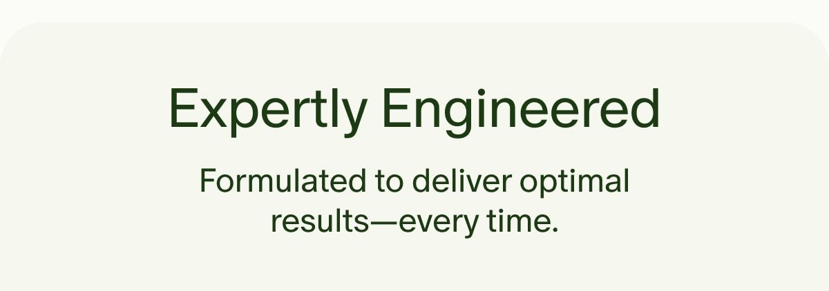 Expertly Engineered | Formulated to deliver optimal results&mdash;every time.