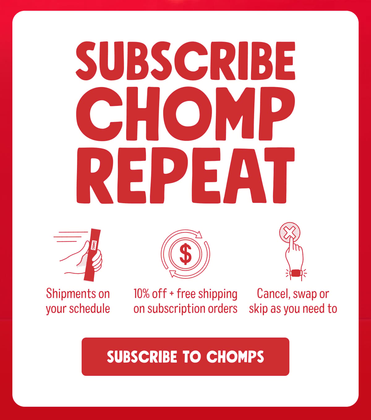 SUBSCRIBE CHOMP REPEAT |  Shipments on your schedule. 10% off + free shipping on subscription orders. Cancel, swap or skip as you need to. Subscribe to Chomps
