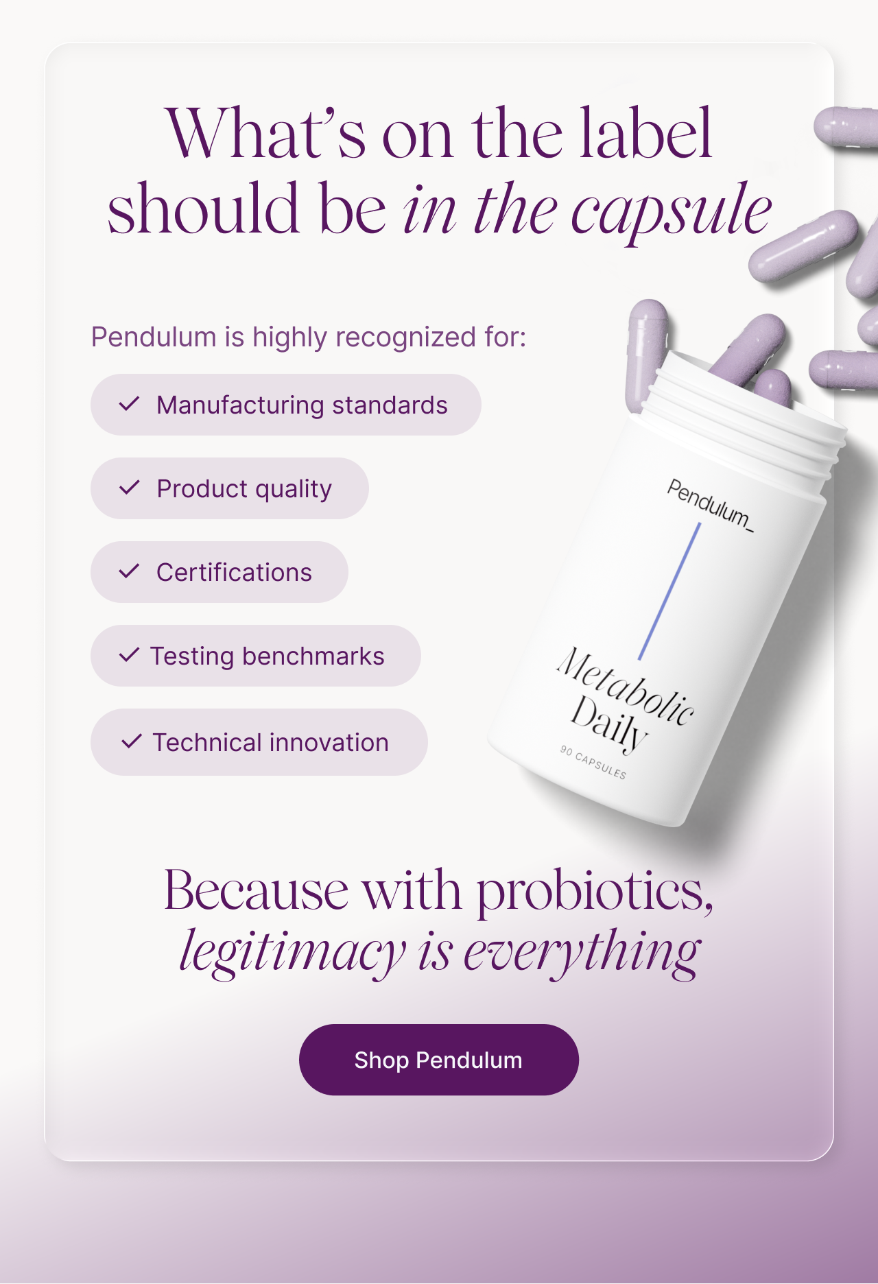 What's on the label should be in the capsule -- Pendulum is highly recognized for: ✓ Manufacturing standards ✓ Product quality ✓ Certifications ✓ Testing benchmarks ✓ Technical innovation. Because with probiotics, legitimacy is everything. Shop Pendulum