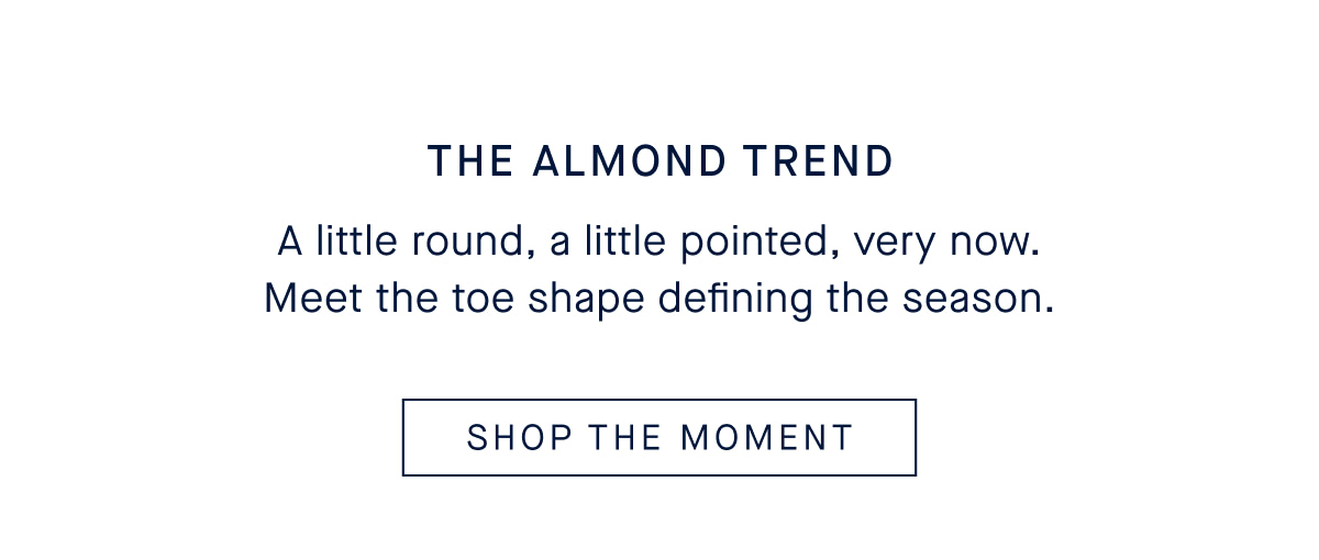 The Almond Trend Body A little round, a little pointed, very now. Meet the toe shape defining the season. CTA SHOP THE NEW COLLECTION