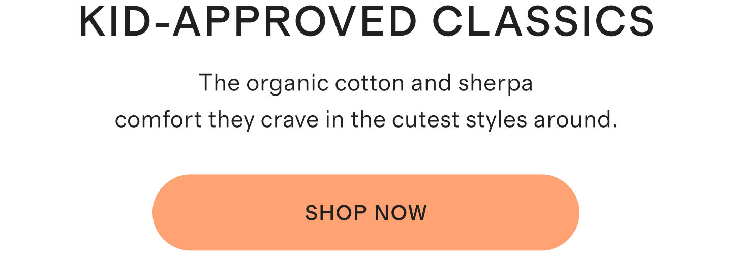 Kid-Approved Classics. The organic cotton and sherpa comfort they crave in the cutest styles around. Shop Now.