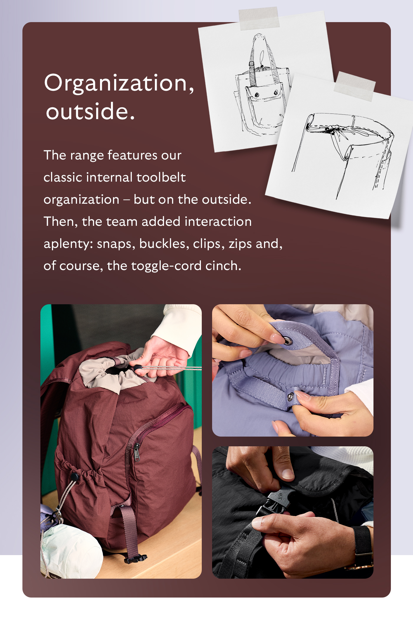 [Header] Organization, outside. [Blurb] The range features our classic internal toolbelt organization &ndash; but on the outside. Then, the team added interaction aplenty: snaps, buckles, clips, zips and, of course, the toggle-cord cinch.