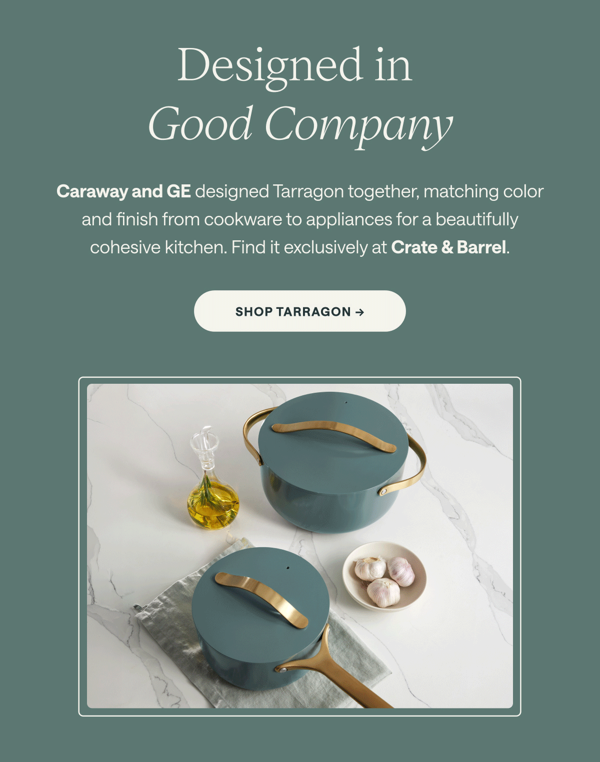 Designed in  Good Company Caraway and GE designed Tarragon together, matching color and finish from cookware to appliances for a beautifully cohesive kitchen. Find it exclusively at Crate & Barrel. Shop Tarragon ->