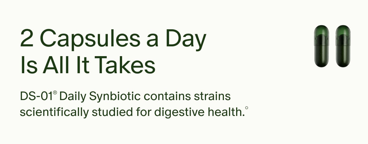 2 Capsules a Day Is All It Takes | DS-01&reg; Daily Synbiotic contains strains scientifically studied for digestive health.&deg;