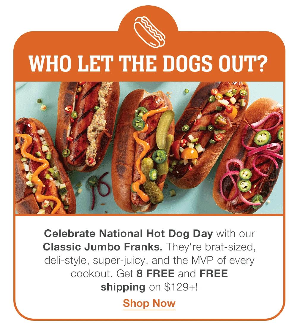 WHO LET THE DOGS OUT?
Celebrate National Hot Dog Day with our _Classic Jumbo Franks. They're brat-sized, _deli-style, super-juicy, and the MVP of every _cookout. Get 8 FREE and FREE _shipping on $129+!
Shop Now
