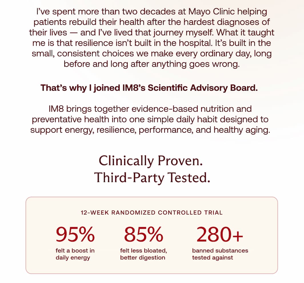 I&rsquo;ve spent more than two decades at Mayo Clinic helping patients rebuild their health after the hardest diagnoses of their lives &mdash; and I&rsquo;ve lived that journey myself. What it taught me is that resilience isn&rsquo;t built in the hospital. It&rsquo;s built in the small, consistent choices we make every ordinary day, long before and long after anything goes wrong. That&rsquo;s why I joined IM8&rsquo;s Scientific Advisory Board.   IM8 brings together evidence-based nutrition and preventative health into one simple daily habit designed to support energy, resilience, performance, and healthy aging. Clinically Proven.  Third-Party Tested. 12-WEEK RANDOMIZED CONTROLLED TRIAL 95% 85% 280+ felt a boost in daily energy felt less bloated, better digestion banned substances tested against