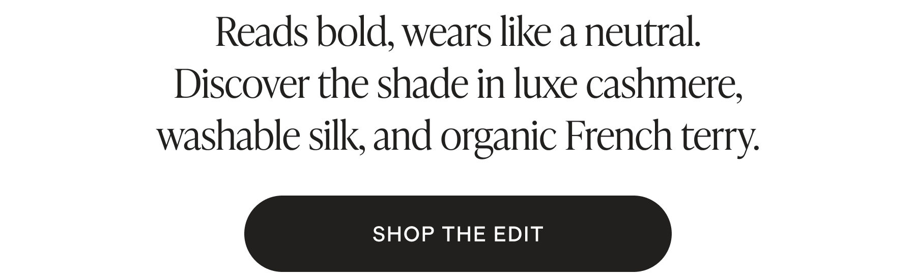 Reads bold, wears like a neutral. Discover the shade in luxe cashmere, washable silk, and organic French terry.