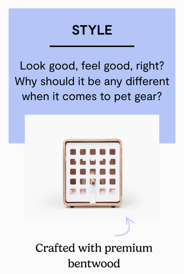 Style. Look good, feel good, right? Why should it be any different when it comes to pet gear?. Crafted with premium bentwood. Waterproof and easy-to-clean. Experience Fable