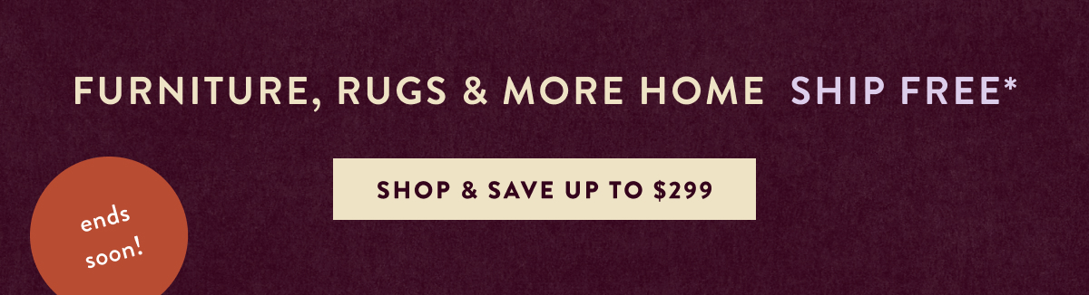 Furniture, Rugs & More Home Ship Free*ends soon! Shop & Save Up to $299