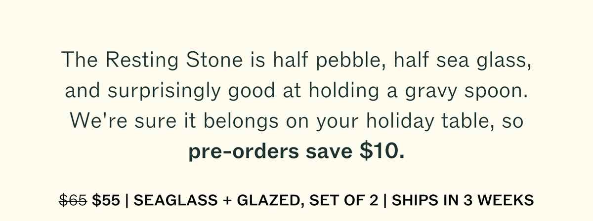 The Resting Stone is half pebble, half sea glass, and surprisingly good at holding a gravy spoon. We're sure it belongs on your holiday table, so pre-orders save $10. Was $65, now $55. Seaglass + Glazed, set of 2. Ships in 3 weeks.