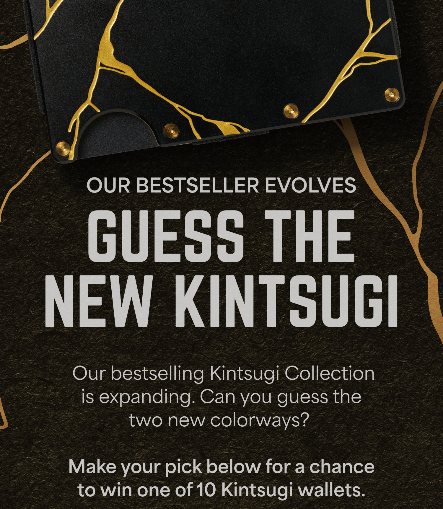 Our bestseller evolves. Guess the new Kintsugi color and win one. Make your pick below for a chance to win one of 10 Kintsugi wallets.