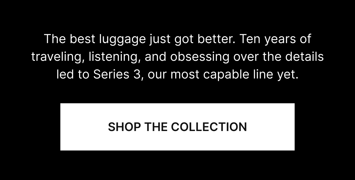 The best luggage just got better. Ten years of traveling, listening, and obsessing over the details led to Series 3, our most capable line yet.
