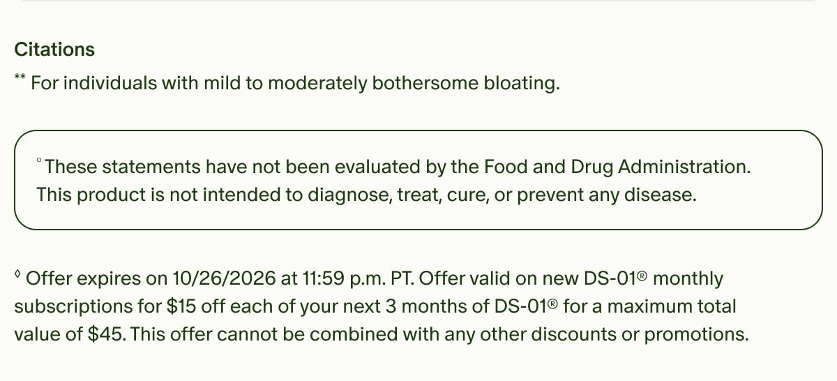 Citations | **For individuals with mild to moderately bothersome bloating. | &deg;These statements have not been evaluated by the Food and Drug Administration. This product is not intended to diagnose, treat, cure, or prevent any disease. | &loz;Offer expires on 10/26/2026 at 11:59 p.m. PT. Offer valid on new DS-01&reg; monthly subscriptions for $15 off each of your next 3 months of DS-01&reg; for a maximum total value of $45. This offer cannot be combined with any other discounts or promotions.