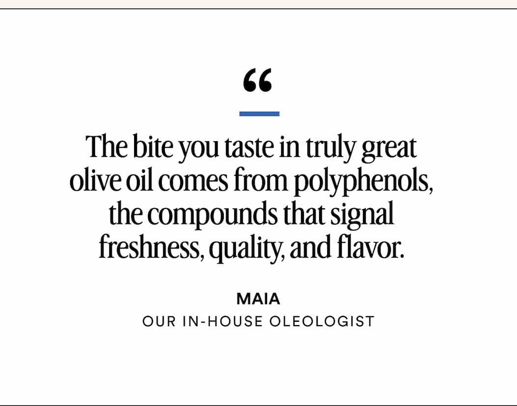 The bite you taste in truly great olive oil comes from polyphenols, the compounds that signal freshness, quality, and flavor. - MAIA our In-House Oleologist