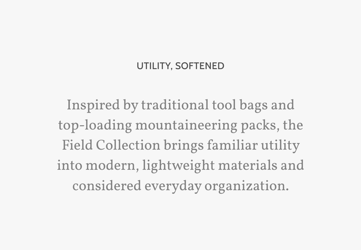 Utility, softened. Inspired by traditional tool bags and top-loading mountaineering packs, the Field Collection brings familiar utility into modern, lightweight materials and considered everyday organization. 