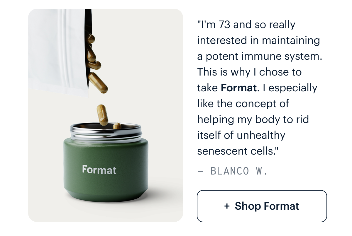 "I'm 73 and so really interested in maintaining a potent immune system. This is why I chose to take Format (in addition to Basis and Matter). I especially like the concept of helping my body to rid itself of unhealthy senescent cells. I recommend this product with no reservations." - Blanco W. I Shop Format