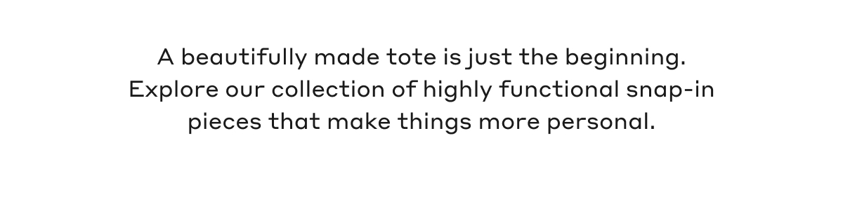 A beautifully made tote is just the beginning. Explore our collection of highly functional snap-in pieces that make things more personal.