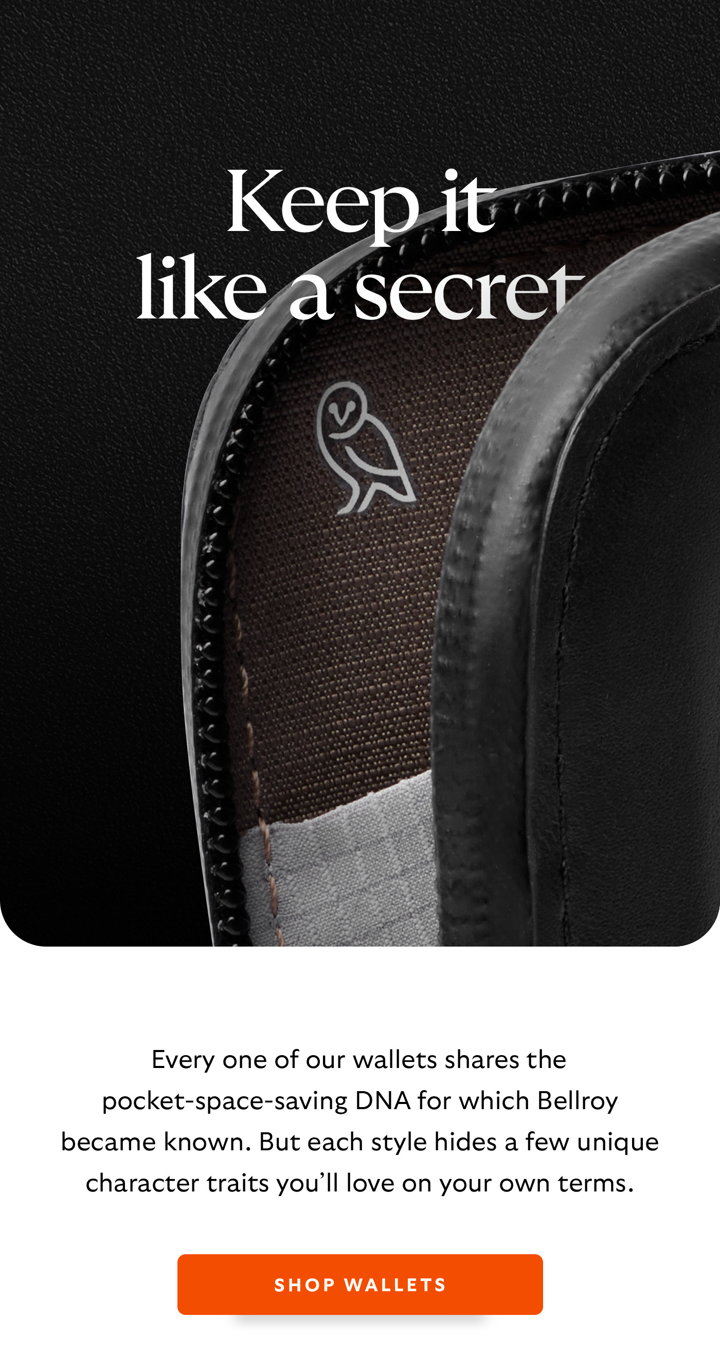 [Header] Keep it like a secret [Introduction] Every one of our wallets shares the pocket-space-saving DNA for which Bellroy became famous. But each style hides a few unique character traits you&rsquo;ll love on your own terms. [CTA] Shop wallets