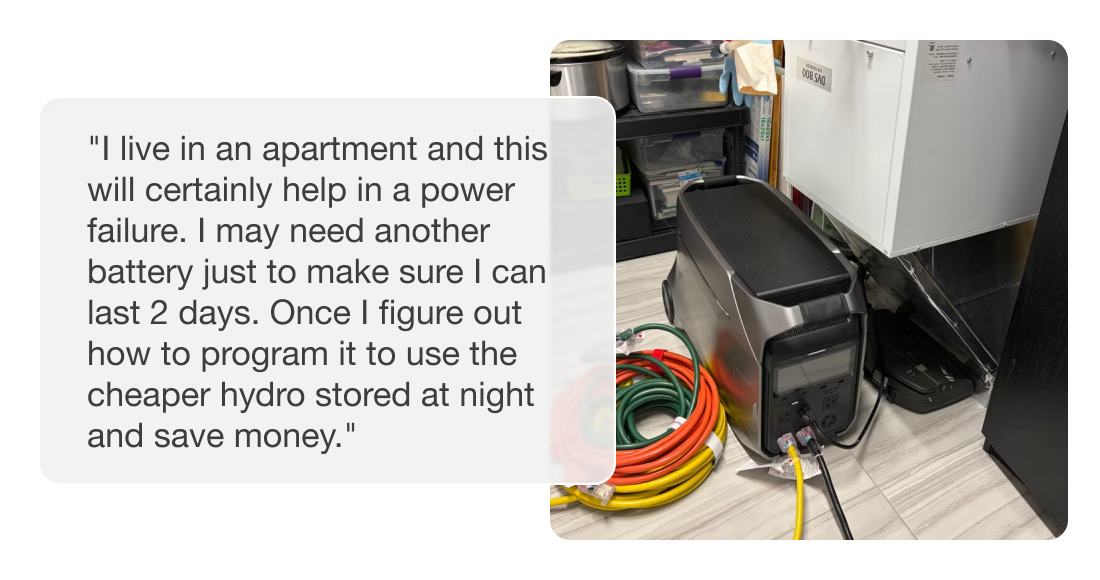 "I live in an apartment and this will certainly help in a power failure. I may need another battery just to make sure I can last 2 days. Once I figure out how to program it to use the cheaper hydro stored at night and save money."