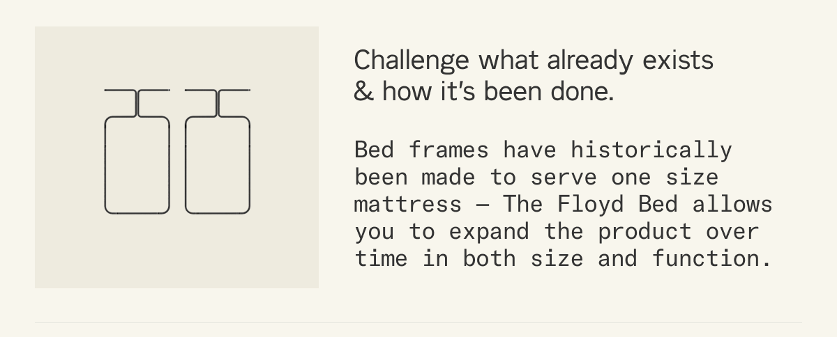 Challenge what already exists & how it&rsquo;s been done. Bed frames have historically been made to serve one size mattress &mdash; The Floyd Bed allows you to expand the product over time in both size and function.