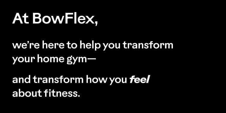At BowFlex, we&rsquo;re here to help you transform your home gym&mdash;and transform how you feel about fitness.