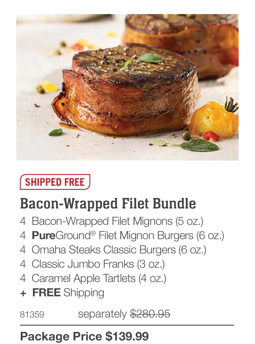 SHIPPED FREE
Bacon-Wrapped Filet Bundle
4 Bacon-Wrapped Filet Mignons (5 oz.)
4 PureGround&reg; Filet Mignon Burgers (6 oz.)
4 Omaha Steaks Classic Burgers (6 oz.)
4 Classic Jumbo Franks (3 oz.)
4 Caramel Apple Tartlets (4 oz.)
+ FREE Shipping
81359
separately $280.95
Package Price $139.99
