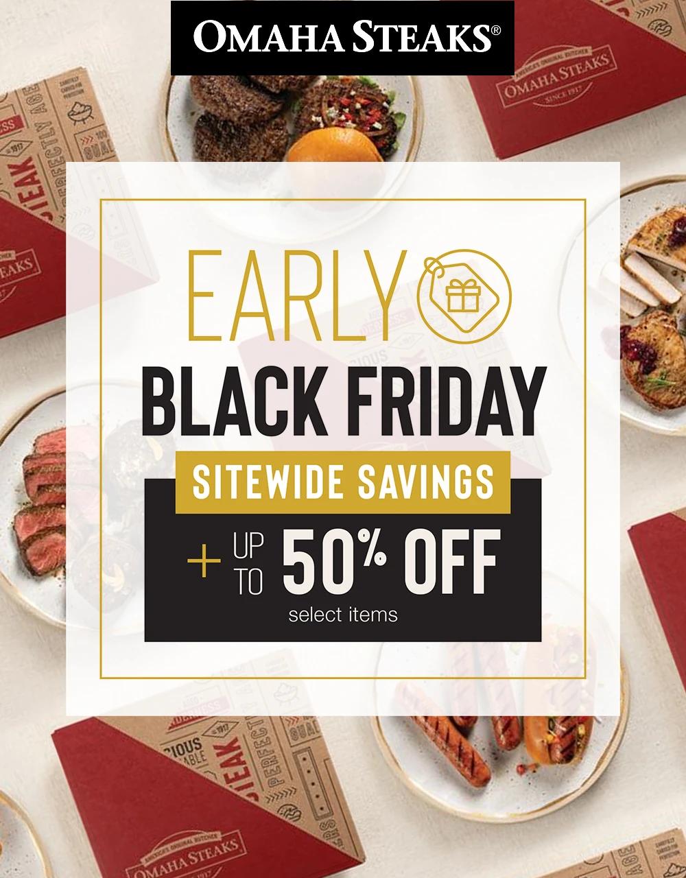 OMAHA STEAKS&reg;

EARLY
BLACK FRIDAY

SITEWIDE SAVINGS

PLUS UP TO
50% OFF
select items

