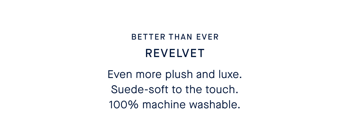  Better Than Ever HL: ReVelvet Even more plush and luxe. Suede-soft to the touch. 100% machine washable