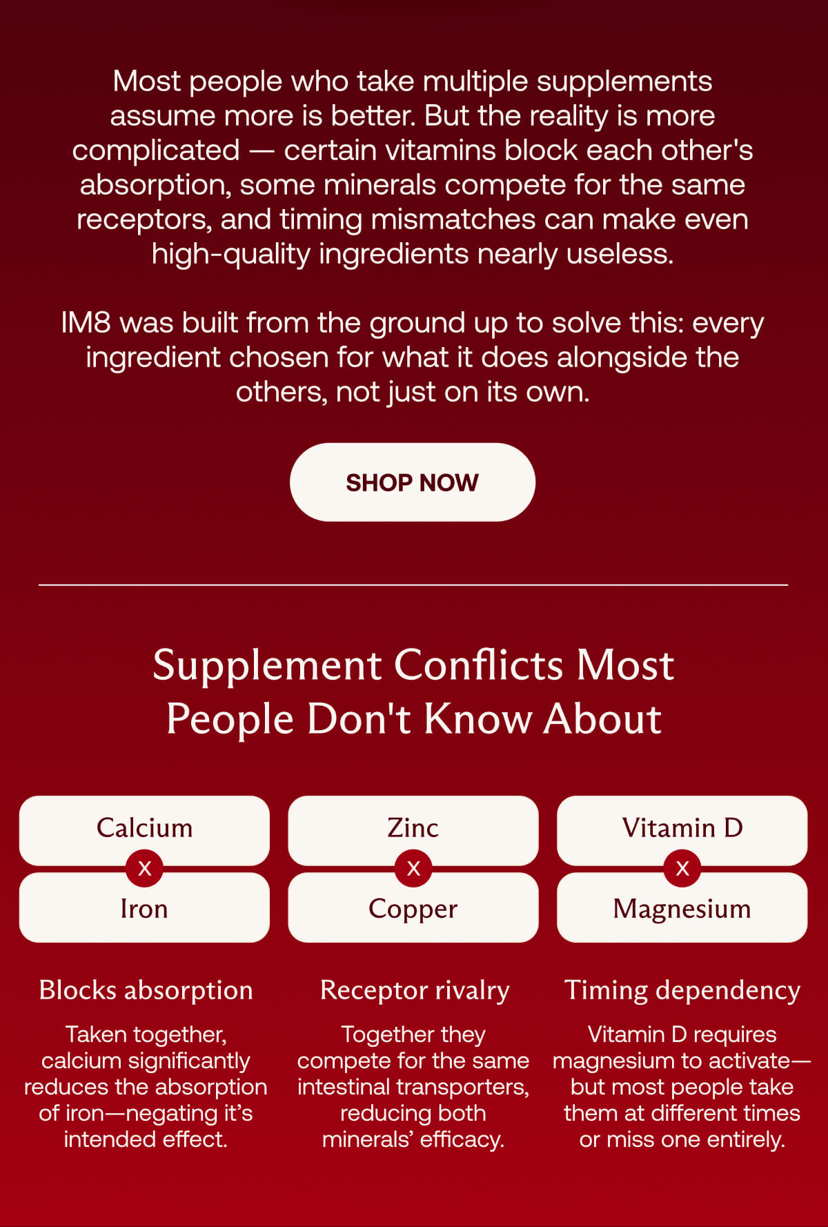 Most people who take multiple supplements assume more is better.But the reality is more complicated. IM8 was built from the ground up to solve this. | Shop Now