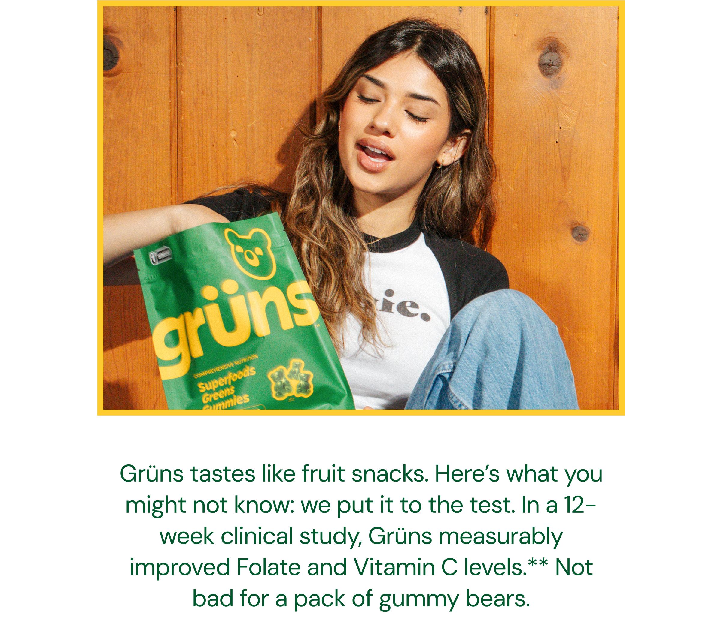 Gr&uuml;ns Tastes Like Fruit Snacks. Here&rsquo;s What You Might Not Know: We Put it to the Test. In a 12-Week Clinical Study, Gr&uuml;ns Measurably Improved Folate and Vitamin C Levels.** Not Bad for a Pack of Gummy Bears.