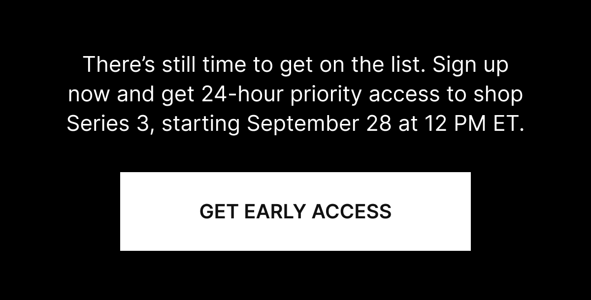 There&rsquo;s still time to get on the list. Sign up now and get 24-hour priority access to shop Series 3, starting September 28 at 12 PM ET.