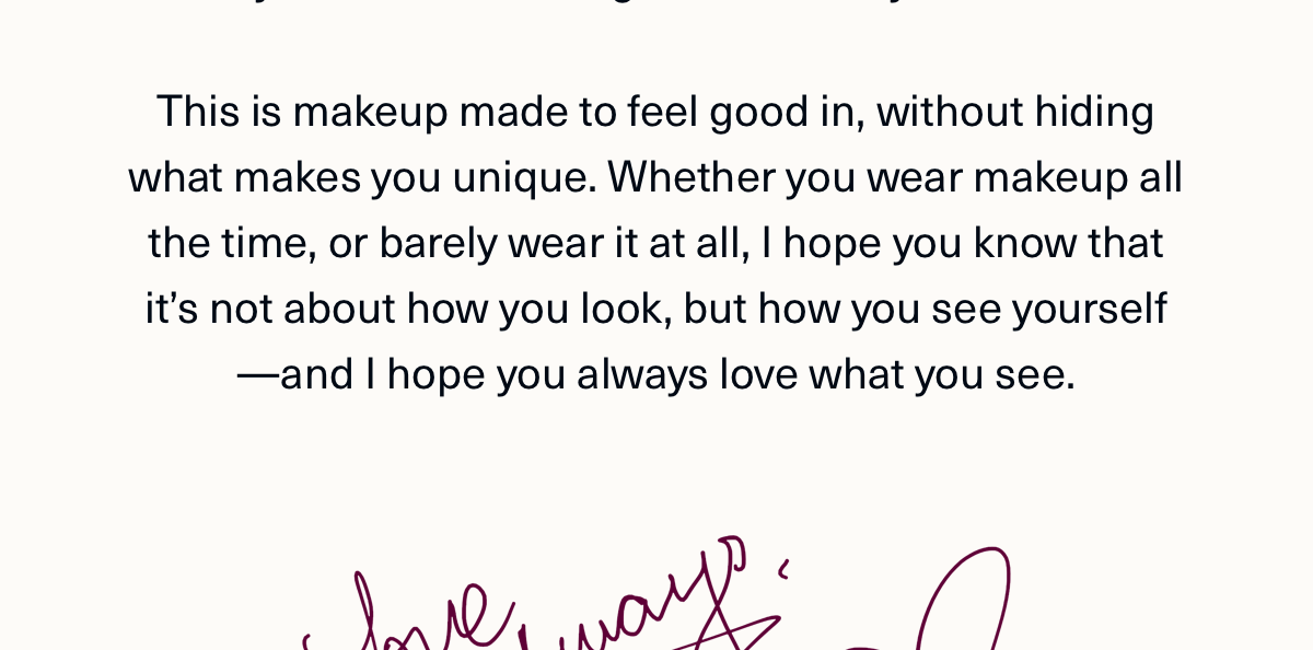 This makeup made to feel good in, without hiding what makes you unique. Whether you wear makeup all the time, or barley wear it at all, I hope you know that it's not about how you look, but how you see yourself &mdash; and I hope you always love what you see. 