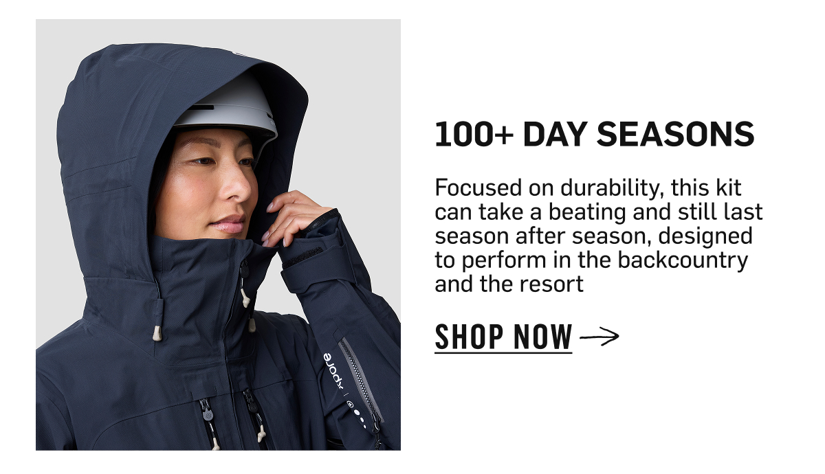 100+ Day seasons Focused on durability, this kit can take a beating and still last season after season, designed to perform in the backcountry and the resort  SHOP NOW