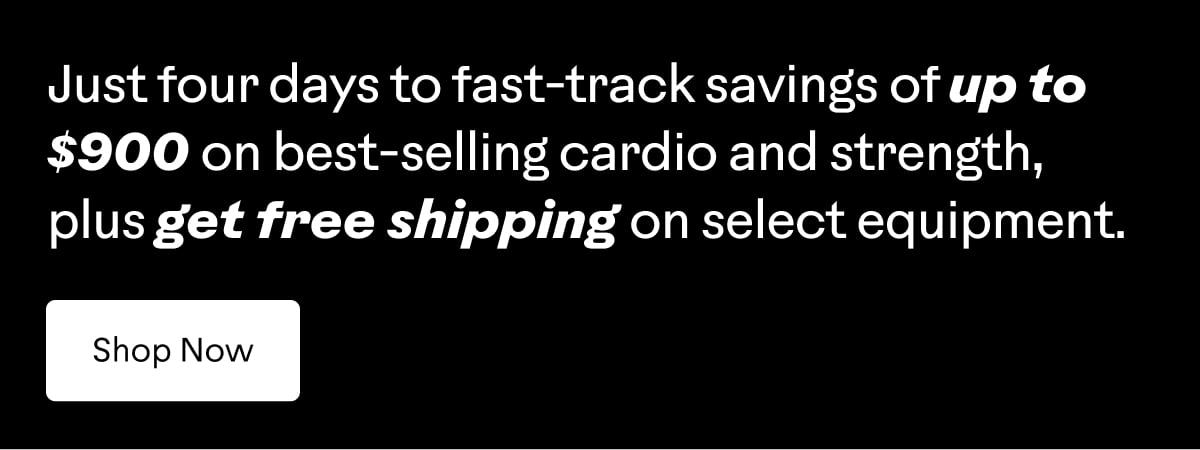 Just four days to fast-track savings of up to $900 on best-selling cardio and strength, plus get free shipping on select equipment. Shop now.