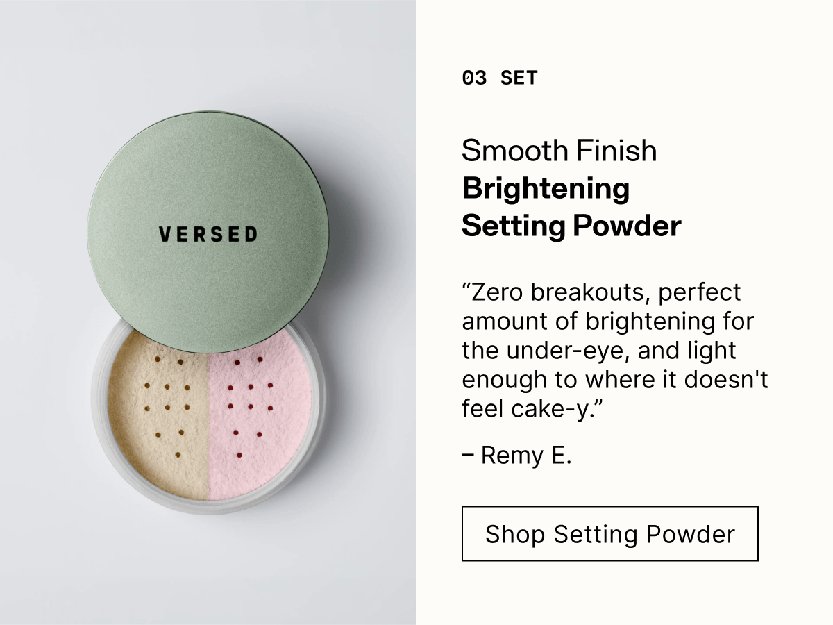 03 Set. Smooth Finish Brightening Setting Powder. "Zero breakouts, perfect amount of brightening for the under-eye, and light enough to where it doesn't feel cake-y." Remy E. Shop Setting Powder.