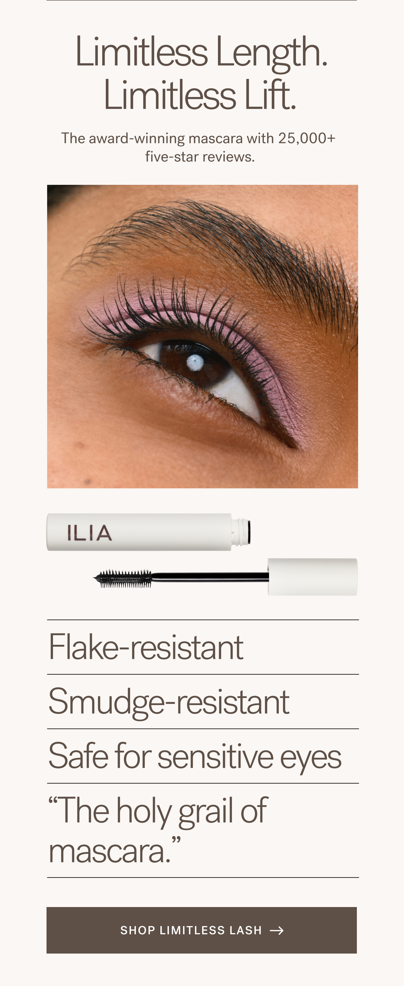 Limitless Length. Limitless Lift. The award-winning mascara with 25,000+ five-star reviews.  Flake-resistant Smudge-resistant Safe for sensitive eyes &ldquo;The holy grail of mascara. [ SHOP LIMITLESS LASH ]