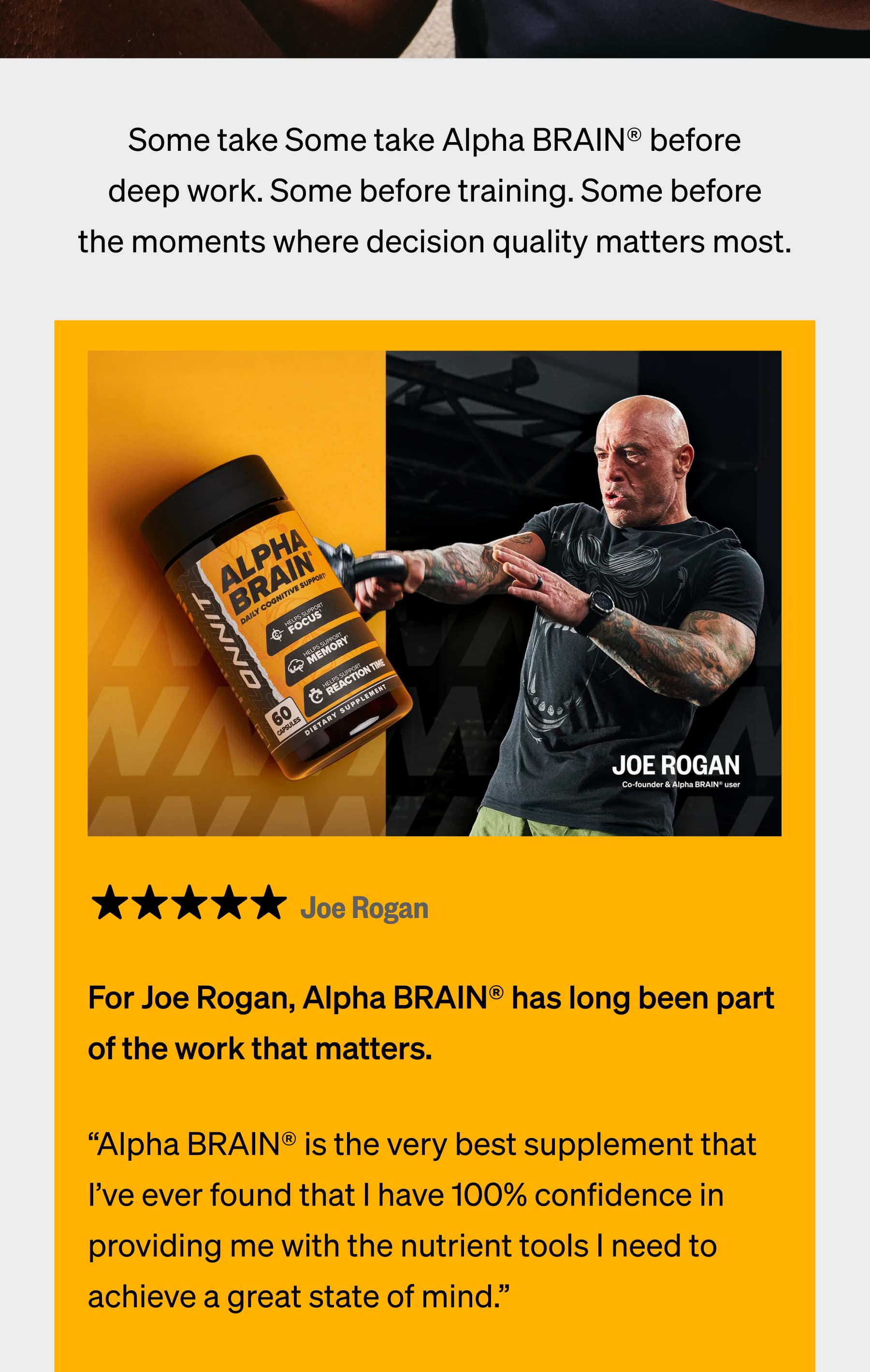 Some take Some take Alpha BRAIN&reg; before deep work. Some before training. Some before the moments where decision quality matters most. Joe Rogan For Joe Rogan, Alpha BRAIN&reg; has long been part of the work that matters. &ldquo;Alpha BRAIN&reg; is the very best supplement that I&rsquo;ve ever found that I have 100% confidence in providing me with the nutrient tools I need to achieve a great state of mind.&rdquo;