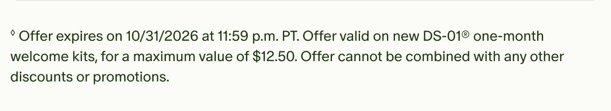 &loz;Offer expires on 10/31/2026 at 11:59 p.m. PT. Offer valid on new DS-01&reg; one-month welcome kits, for a maximum value of $12.50. Offer cannot be combined with any other discounts or promotions.
