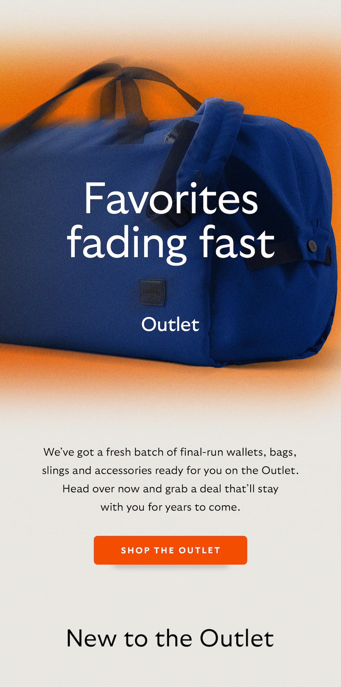[Header] Favorites fading fast [Introduction] We&rsquo;ve got a fresh batch of final run wallets, bags, slings and accessories ready for you on the Outlet. Head over now and grab a deal that&rsquo;ll stay with you for years to come. [CTA] Shop the Outlet [Header] New to the Outlet