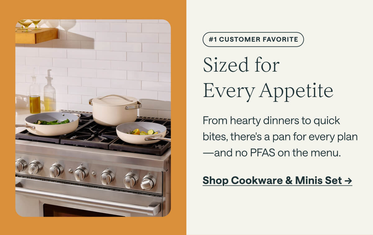 #1 CUSTOMER FAVORITE Sized for  Every Appetite From hearty dinners to quick bites, there's a pan for every plan&mdash;and no PFAS on the menu. Shop Cookware & Minis Set ->