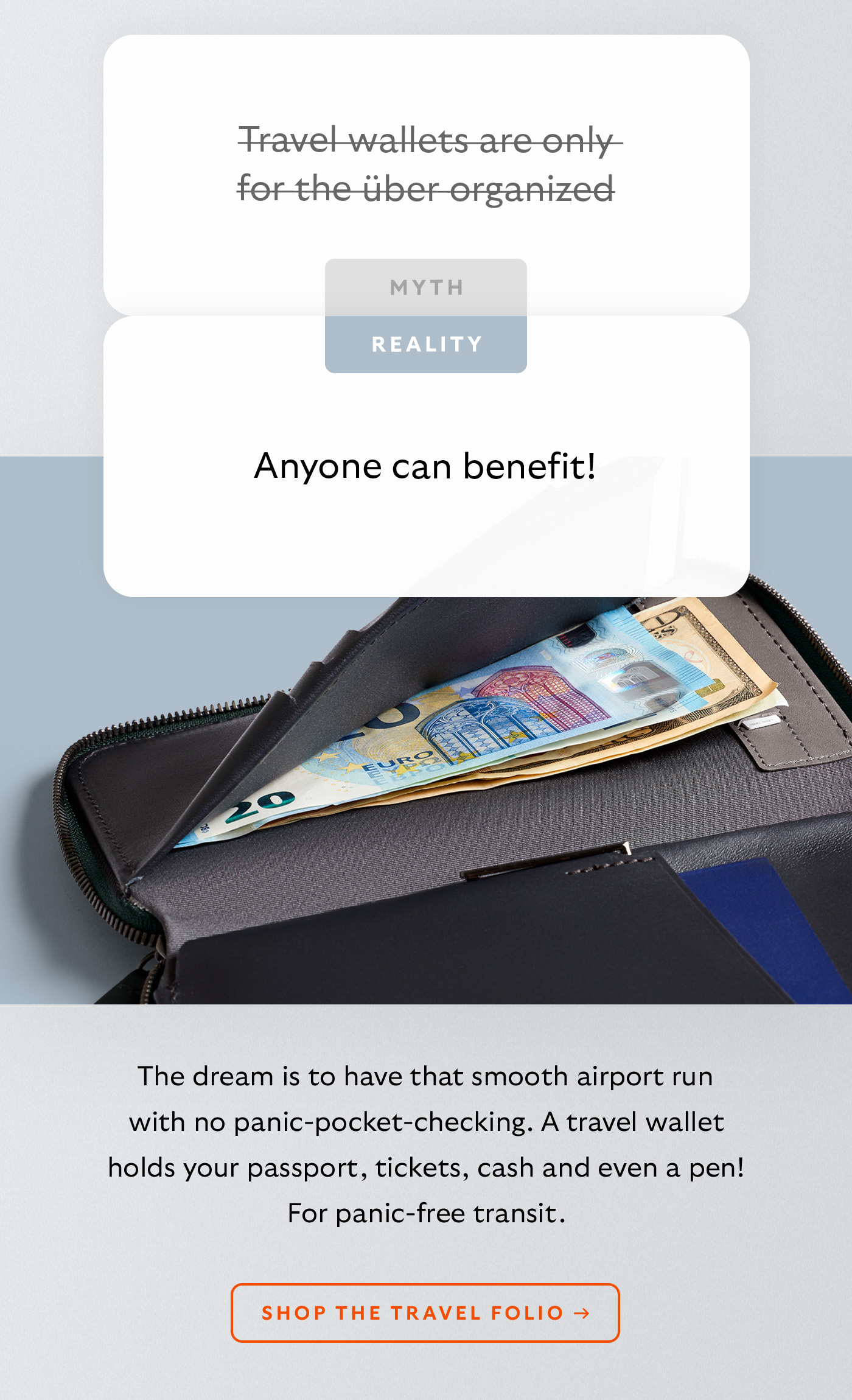 [Header] MYTH: Travel wallets are only for the &uuml;ber organized [Header] REALITY: Anyone can benefit! [Blurb] The dream is to have that smooth airport run with no panic-pocket-checking. A travel wallet holds your passport, tickets, cash and even a pen! For panic-free transit. CTA Shop the Travel Folio