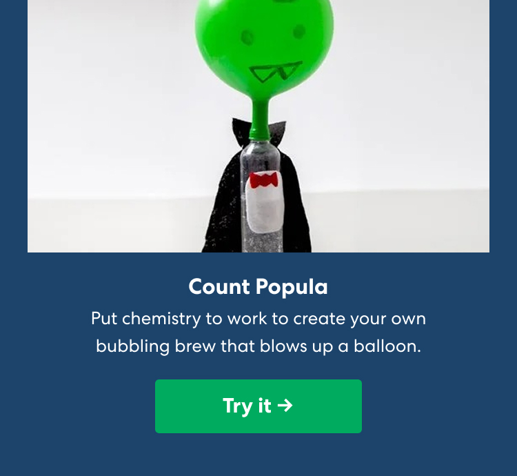 Count Popula. Put chemistry to work to create your own bubbling brew that blows up a balloon. A homemade vampire experiment features a green balloon head, black cape, and red bow tie. Try it ->