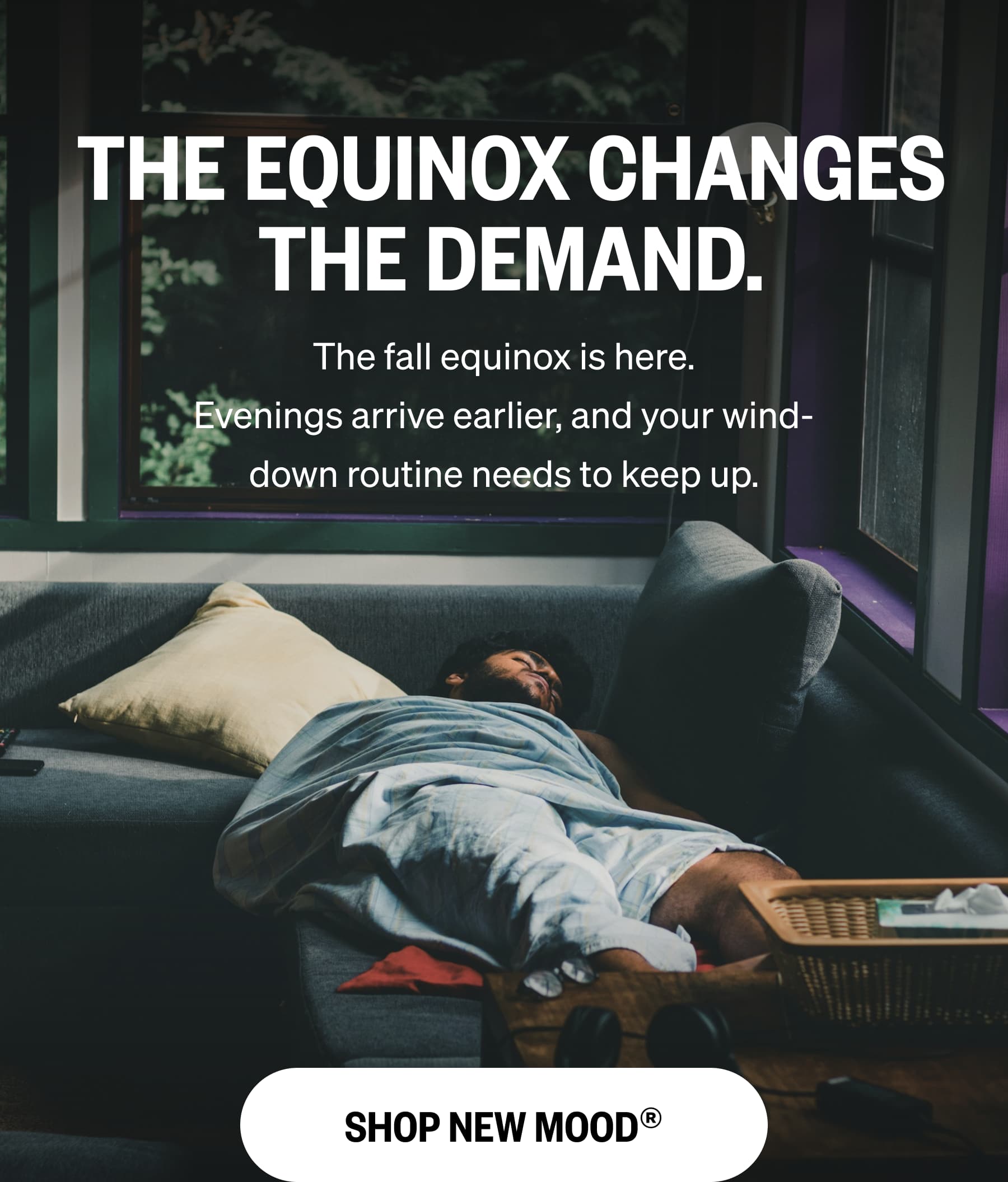 THE EQUINOX CHANGES THE DEMAND. The fall equinox is here. Evenings arrive earlier, and your wind-down routine needs to keep up. SHOP NEW MOOD&reg;