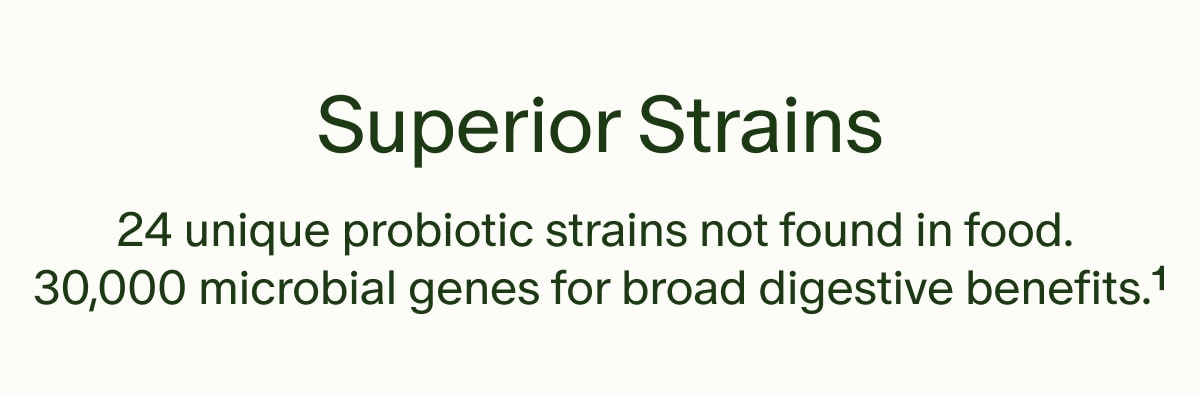 Superior Strains | 24 unique probiotic strains not found in food. 30,000 microbial genes for broad digestive benefits.&sup1;