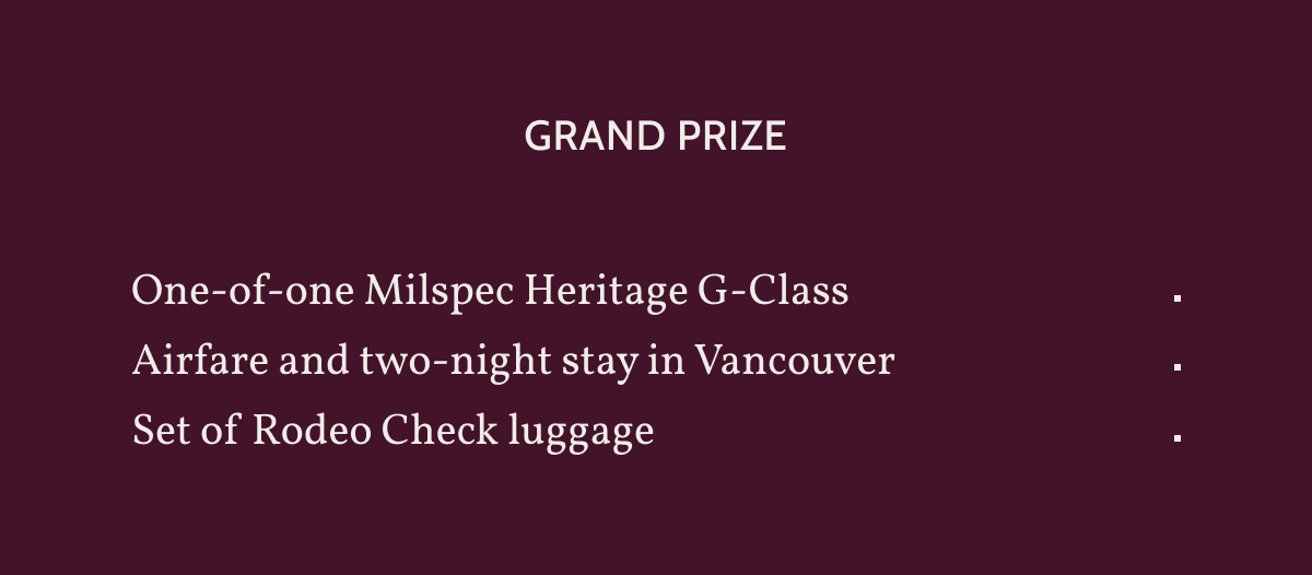 Grand Prize. One-of-one Milspec Heritage G-Class. Airfare and two-night stay in Vancouver. Set of Rodeo Check luggage.